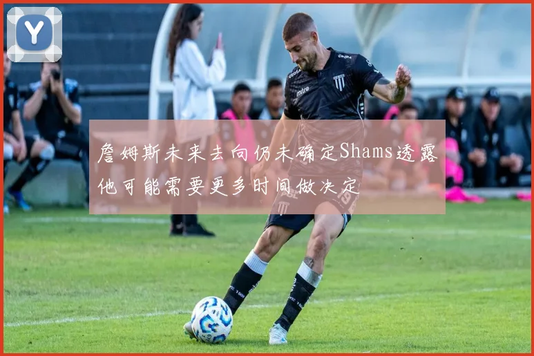 詹姆斯未来去向仍未确定Shams透露他可能需要更多时间做决定