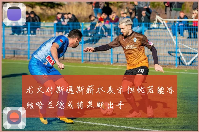 尤文对斯通斯薪水表示担忧若能冻结哈兰德或将果断出手