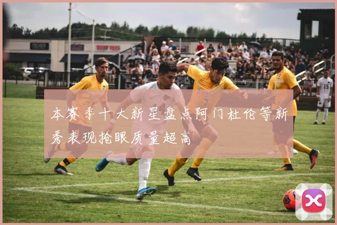 本赛季十大新星盘点阿门杜伦等新秀表现抢眼质量超高