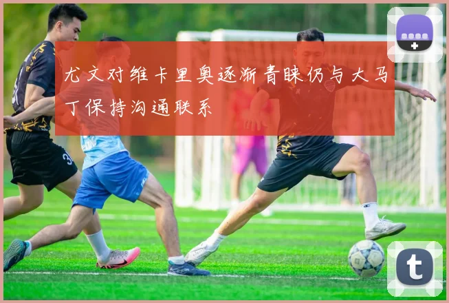 尤文对维卡里奥逐渐青睐仍与大马丁保持沟通联系