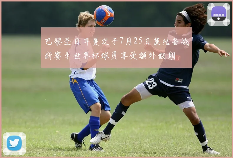 巴黎圣日耳曼定于7月25日集结备战新赛季世界杯球员享受额外假期