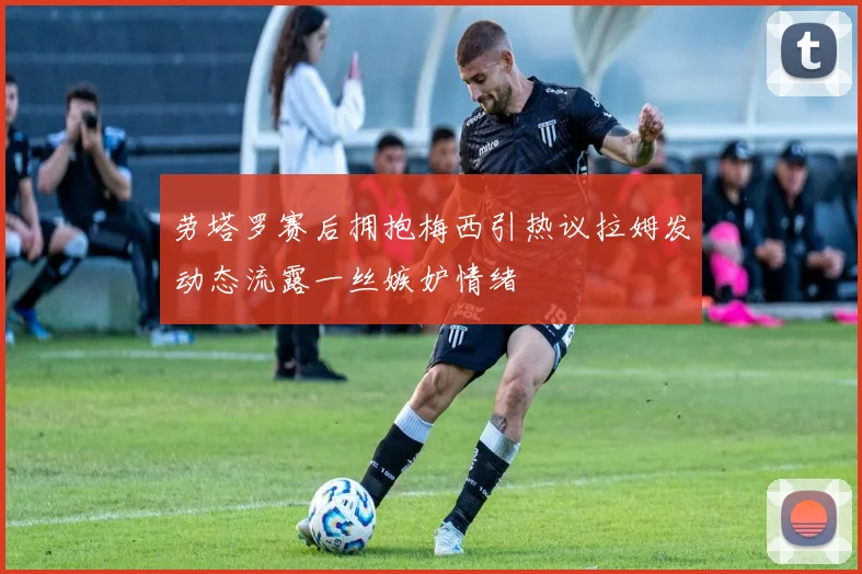 劳塔罗赛后拥抱梅西引热议拉姆发动态流露一丝嫉妒情绪